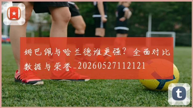 姆巴佩与哈兰德谁更强?全面对比数据与荣誉_20260527112121