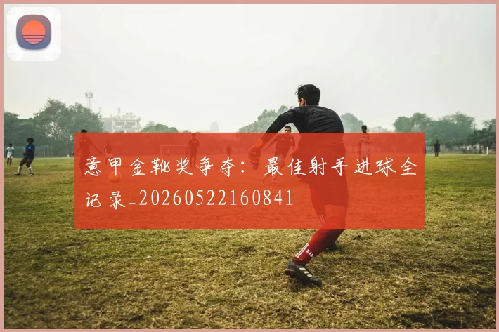 意甲金靴奖争夺：最佳射手进球全记录_20260522160841