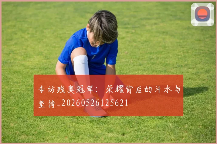 专访残奥冠军：荣耀背后的汗水与坚持_20260526125621