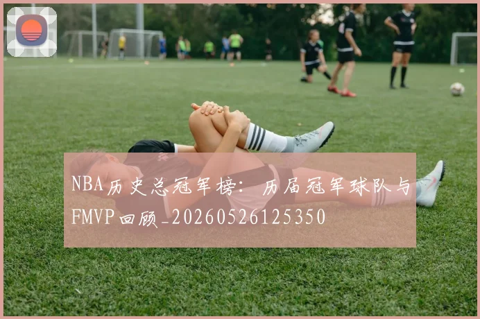 NBA历史总冠军榜：历届冠军球队与FMVP回顾_20260526125350