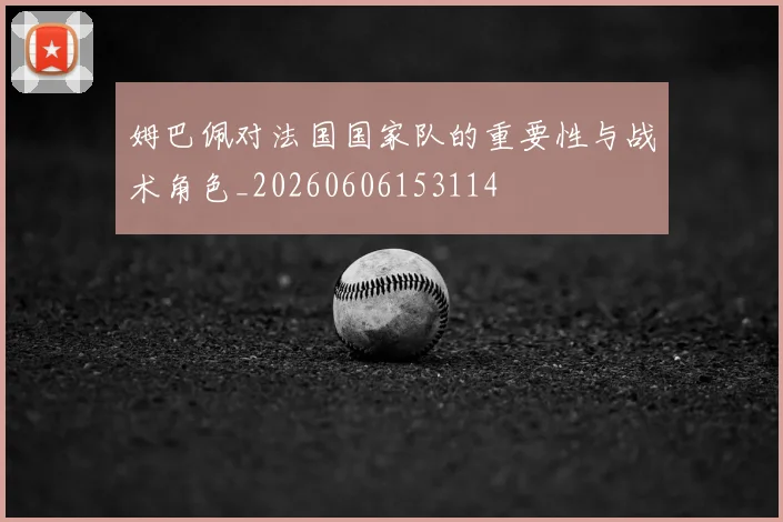 姆巴佩对法国国家队的重要性与战术角色_20260606153114